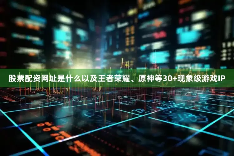 股票配资网址是什么以及王者荣耀、原神等30+现象级游戏IP