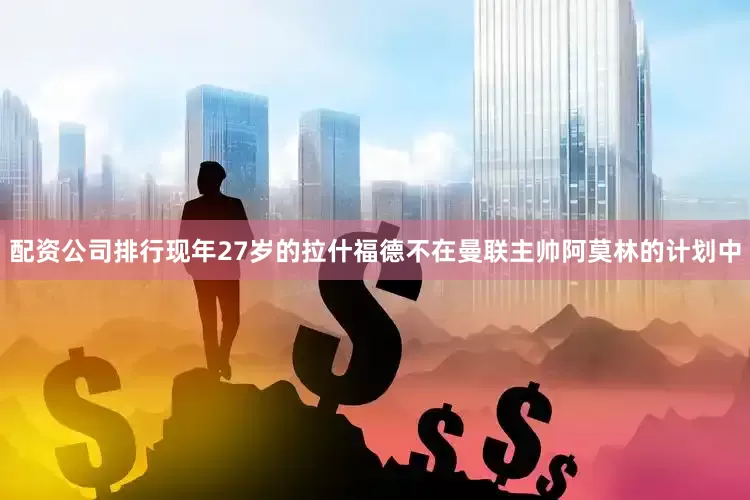 配资公司排行现年27岁的拉什福德不在曼联主帅阿莫林的计划中